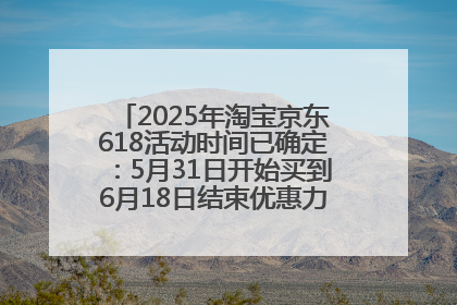 2025年淘宝京东618活动时间已确定：5月31日开始买到6月18日结束优惠力度最大最便宜！
