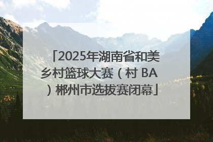 2025年湖南省和美乡村篮球大赛（村 BA）郴州市选拔赛闭幕