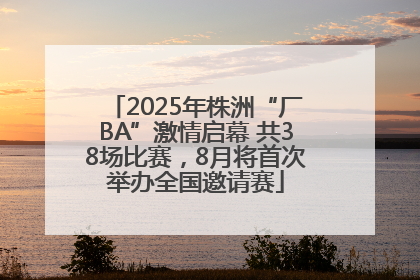 2025年株洲“厂BA”激情启幕 共38场比赛，8月将首次举办全国邀请赛