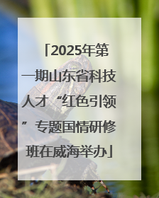 2025年第一期山东省科技人才“红色引领”专题国情研修班在威海举办