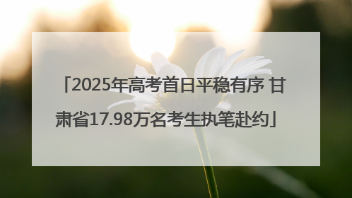 2025年高考首日平稳有序 甘肃省17.98万名考生执笔赴约