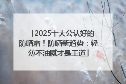 2025十大公认好的防晒霜！防晒新趋势：轻薄不油腻才是王道