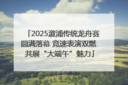 2025溆浦传统龙舟赛圆满落幕 竞速表演双燃 共展“大端午”魅力