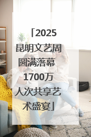 2025昆明文艺周圆满落幕 1700万人次共享艺术盛宴