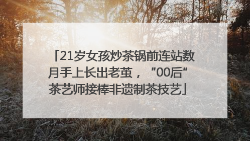 21岁女孩炒茶锅前连站数月手上长出老茧，“00后”茶艺师接棒非遗制茶技艺