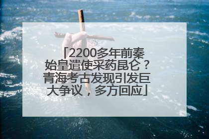 2200多年前秦始皇遣使采药昆仑？青海考古发现引发巨大争议，多方回应