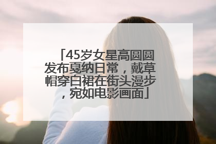 45岁女星高圆圆发布戛纳日常，戴草帽穿白裙在街头漫步，宛如电影画面
