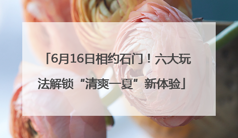 6月16日相约石门！六大玩法解锁“清爽一夏”新体验
